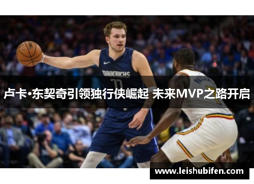 卢卡·东契奇引领独行侠崛起 未来MVP之路开启