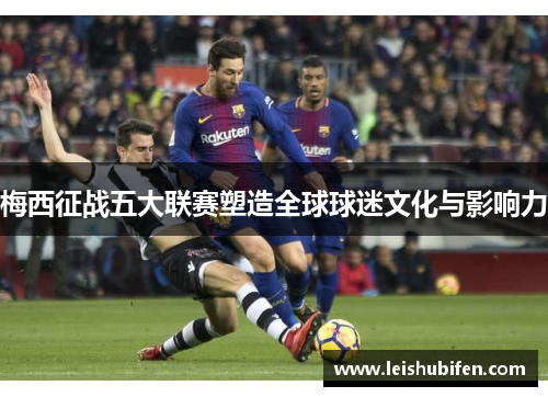 梅西征战五大联赛塑造全球球迷文化与影响力
