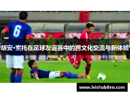 胡安·索托在足球友谊赛中的跨文化交流与新体验